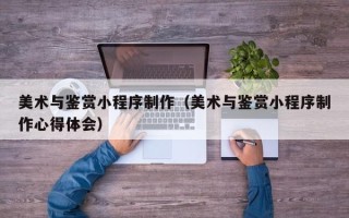 三沙美术与鉴赏小程序制作（美术与鉴赏小程序制作心得体会）