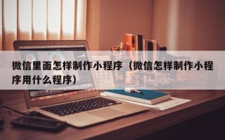 三沙微信里面怎样制作小程序（微信怎样制作小程序用什么程序）