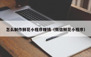 三沙怎么制作鲜花小程序赚钱（微信鲜花小程序）
